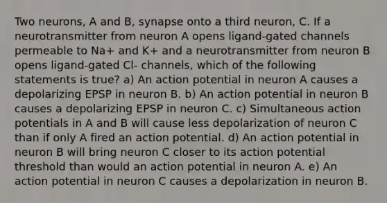 Two neurons, A and B, synapse onto a third neuron, C. If a neurotransmitter from neuron A opens ligand-gated channels permeable to Na+ and K+ and a neurotransmitter from neuron B opens ligand-gated Cl- channels, which of the following statements is true? a) An action potential in neuron A causes a depolarizing EPSP in neuron B. b) An action potential in neuron B causes a depolarizing EPSP in neuron C. c) Simultaneous action potentials in A and B will cause less depolarization of neuron C than if only A fired an action potential. d) An action potential in neuron B will bring neuron C closer to its action potential threshold than would an action potential in neuron A. e) An action potential in neuron C causes a depolarization in neuron B.