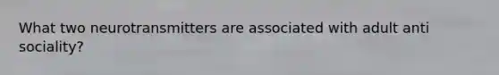What two neurotransmitters are associated with adult anti sociality?
