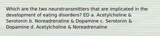 Which are the two neurotransmitters that are implicated in the development of eating disorders? ED a. Acetylcholine & Serotonin b. Noreadrenaline & Dopamine c. Serotonin & Dopamine d. Acetylcholine & Noreadrenaline