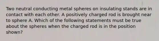 Two neutral conducting metal spheres on insulating stands are in contact with each other. A positively charged rod is brought near to sphere A. Which of the following statements must be true about the spheres when the charged rod is in the position shown?