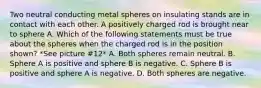 Two neutral conducting metal spheres on insulating stands are in contact with each other. A positively charged rod is brought near to sphere A. Which of the following statements must be true about the spheres when the charged rod is in the position shown? *See picture #12* A. Both spheres remain neutral. B. Sphere A is positive and sphere B is negative. C. Sphere B is positive and sphere A is negative. D. Both spheres are negative.