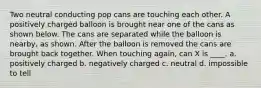 Two neutral conducting pop cans are touching each other. A positively charged balloon is brought near one of the cans as shown below. The cans are separated while the balloon is nearby, as shown. After the balloon is removed the cans are brought back together. When touching again, can X is ____. a. positively charged b. negatively charged c. neutral d. impossible to tell