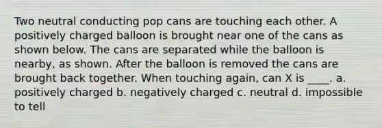 Two neutral conducting pop cans are touching each other. A positively charged balloon is brought near one of the cans as shown below. The cans are separated while the balloon is nearby, as shown. After the balloon is removed the cans are brought back together. When touching again, can X is ____. a. positively charged b. negatively charged c. neutral d. impossible to tell