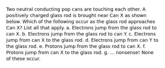 Two neutral conducting pop cans are touching each other. A positively charged glass rod is brought near Can X as shown below. Which of the following occur as the glass rod approaches Can X? List all that apply. a. Electrons jump from the glass rod to can X. b. Electrons jump from the glass rod to can Y. c. Electrons jump from can X to the glass rod. d. Electrons jump from can Y to the glass rod. e. Protons jump from the glass rod to can X. f. Protons jump from can X to the glass rod. g. ... nonsense! None of these occur.