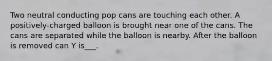 Two neutral conducting pop cans are touching each other. A positively-charged balloon is brought near one of the cans. The cans are separated while the balloon is nearby. After the balloon is removed can Y is___.