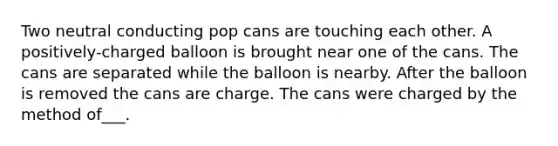 Two neutral conducting pop cans are touching each other. A positively-charged balloon is brought near one of the cans. The cans are separated while the balloon is nearby. After the balloon is removed the cans are charge. The cans were charged by the method of___.