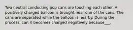 Two neutral conducting pop cans are touching each other. A positively-charged balloon is brought near one of the cans. The cans are separated while the balloon is nearby. During the process, can X becomes charged negatively because___.