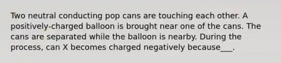 Two neutral conducting pop cans are touching each other. A positively-charged balloon is brought near one of the cans. The cans are separated while the balloon is nearby. During the process, can X becomes charged negatively because___.