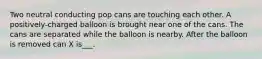 Two neutral conducting pop cans are touching each other. A positively-charged balloon is brought near one of the cans. The cans are separated while the balloon is nearby. After the balloon is removed can X is___.