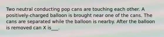 Two neutral conducting pop cans are touching each other. A positively-charged balloon is brought near one of the cans. The cans are separated while the balloon is nearby. After the balloon is removed can X is___.