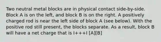 Two neutral metal blocks are in physical contact side-by-side. Block A is on the left, and block B is on the right. A positively charged rod is near the left side of block A (see below). With the positive rod still present, the blocks separate. As a result, block B will have a net charge that is I+++I [A][B]