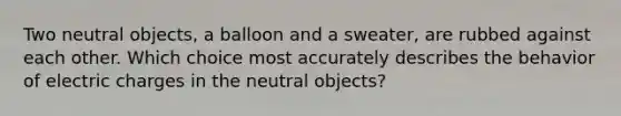 Two neutral objects, a balloon and a sweater, are rubbed against each other. Which choice most accurately describes the behavior of electric charges in the neutral objects?