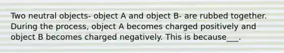 Two neutral objects- object A and object B- are rubbed together. During the process, object A becomes charged positively and object B becomes charged negatively. This is because___.