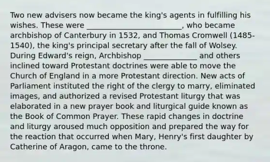 Two new advisers now became the king's agents in fulfilling his wishes. These were _________________________, who became archbishop of Canterbury in 1532, and Thomas Cromwell (1485-1540), the king's principal secretary after the fall of Wolsey. During Edward's reign, Archbishop ______________ and others inclined toward Protestant doctrines were able to move the Church of England in a more Protestant direction. New acts of Parliament instituted the right of the clergy to marry, eliminated images, and authorized a revised Protestant liturgy that was elaborated in a new prayer book and liturgical guide known as the Book of Common Prayer. These rapid changes in doctrine and liturgy aroused much opposition and prepared the way for the reaction that occurred when Mary, Henry's first daughter by Catherine of Aragon, came to the throne.