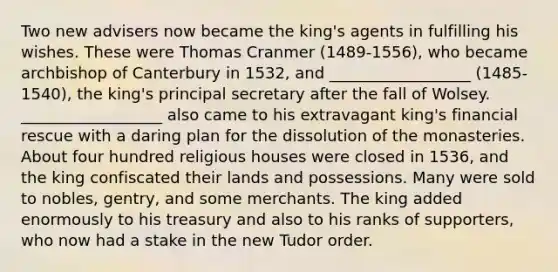 Two new advisers now became the king's agents in fulfilling his wishes. These were Thomas Cranmer (1489-1556), who became archbishop of Canterbury in 1532, and __________________ (1485-1540), the king's principal secretary after the fall of Wolsey. __________________ also came to his extravagant king's financial rescue with a daring plan for the dissolution of the monasteries. About four hundred religious houses were closed in 1536, and the king confiscated their lands and possessions. Many were sold to nobles, gentry, and some merchants. The king added enormously to his treasury and also to his ranks of supporters, who now had a stake in the new Tudor order.