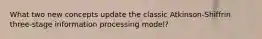 What two new concepts update the classic Atkinson-Shiffrin three-stage information processing model?