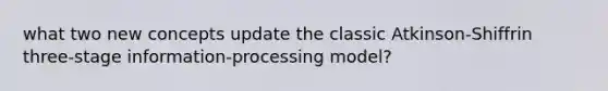 what two new concepts update the classic Atkinson-Shiffrin three-stage information-processing model?