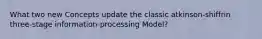 What two new Concepts update the classic atkinson-shiffrin three-stage information-processing Model?