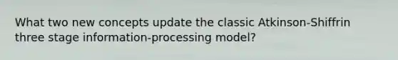 What two new concepts update the classic Atkinson-Shiffrin three stage information-processing model?