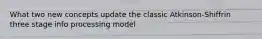 What two new concepts update the classic Atkinson-Shiffrin three stage info processing model