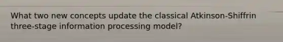 What two new concepts update the classical Atkinson-Shiffrin three-stage information processing model?