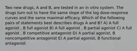 Two new drugs, A and B, are tested in an in vitro system. The drugs turn out to have the same slope of the log dose-response curves and the same maximal efficacy. Which of the following pairs of statements best describes drugs A and B? A) A full agonist , B full agonist B) A full agonist , B partial agonist C) A full agonist , B competitive antagonist D) A partial agonist, B noncompetitive antagonist E) A partial agonist, B functional antagonist