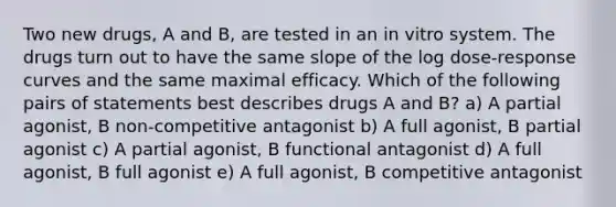 Two new drugs, A and B, are tested in an in vitro system. The drugs turn out to have the same slope of the log dose-response curves and the same maximal efficacy. Which of the following pairs of statements best describes drugs A and B? a) A partial agonist, B non-competitive antagonist b) A full agonist, B partial agonist c) A partial agonist, B functional antagonist d) A full agonist, B full agonist e) A full agonist, B competitive antagonist