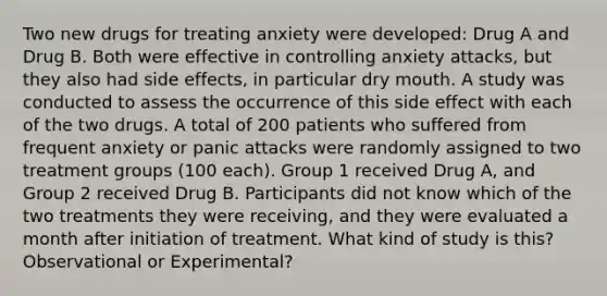 Two new drugs for treating anxiety were developed: Drug A and Drug B. Both were effective in controlling anxiety attacks, but they also had side effects, in particular dry mouth. A study was conducted to assess the occurrence of this side effect with each of the two drugs. A total of 200 patients who suffered from frequent anxiety or panic attacks were randomly assigned to two treatment groups (100 each). Group 1 received Drug A, and Group 2 received Drug B. Participants did not know which of the two treatments they were receiving, and they were evaluated a month after initiation of treatment. What kind of study is this? Observational or Experimental?