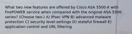 What two new features are offered by Cisco ASA 5500-X with FirePOWER service when compared with the original ASA 5500 series? (Choose two.) A) IPsec VPN B) advanced malware protection C) security level settings D) stateful firewall E) application control and URL filtering