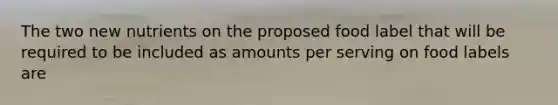 The two new nutrients on the proposed food label that will be required to be included as amounts per serving on food labels are