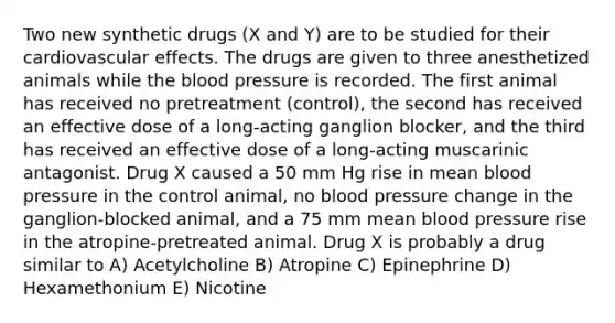 Two new synthetic drugs (X and Y) are to be studied for their cardiovascular effects. The drugs are given to three anesthetized animals while <a href='https://www.questionai.com/knowledge/k7oXMfj7lk-the-blood' class='anchor-knowledge'>the blood</a> pressure is recorded. The first animal has received no pretreatment (control), the second has received an effective dose of a long-acting ganglion blocker, and the third has received an effective dose of a long-acting muscarinic antagonist. Drug X caused a 50 mm Hg rise in mean <a href='https://www.questionai.com/knowledge/kD0HacyPBr-blood-pressure' class='anchor-knowledge'>blood pressure</a> in the control animal, no blood pressure change in the ganglion-blocked animal, and a 75 mm mean blood pressure rise in the atropine-pretreated animal. Drug X is probably a drug similar to A) Acetylcholine B) Atropine C) Epinephrine D) Hexamethonium E) Nicotine