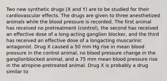 Two new synthetic drugs (X and Y) are to be studied for their cardiovascular effects. The drugs are given to three anesthetized animals while the blood pressure is recorded. The first animal has received no pretreatment (control), the second has received an effective dose of a long-acting ganglion blocker, and the third has received an effective dose of a longacting muscarinic antagonist. Drug X caused a 50 mm Hg rise in mean blood pressure in the control animal, no blood pressure change in the ganglionblocked animal, and a 75 mm mean blood pressure rise in the atropine-pretreated animal. Drug X is probably a drug similar to