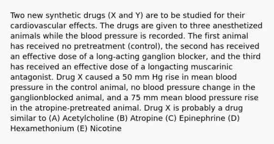 Two new synthetic drugs (X and Y) are to be studied for their cardiovascular effects. The drugs are given to three anesthetized animals while the blood pressure is recorded. The first animal has received no pretreatment (control), the second has received an effective dose of a long-acting ganglion blocker, and the third has received an effective dose of a longacting muscarinic antagonist. Drug X caused a 50 mm Hg rise in mean blood pressure in the control animal, no blood pressure change in the ganglionblocked animal, and a 75 mm mean blood pressure rise in the atropine-pretreated animal. Drug X is probably a drug similar to (A) Acetylcholine (B) Atropine (C) Epinephrine (D) Hexamethonium (E) Nicotine