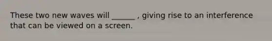 These two new waves will ______ , giving rise to an interference that can be viewed on a screen.