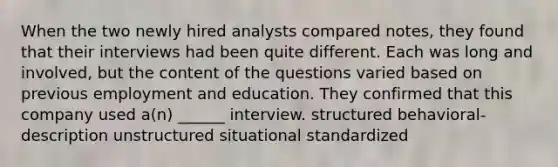 When the two newly hired analysts compared notes, they found that their interviews had been quite different. Each was long and involved, but the content of the questions varied based on previous employment and education. They confirmed that this company used a(n) ______ interview. structured behavioral-description unstructured situational standardized