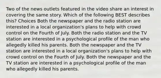 Two of the news outlets featured in the video share an interest in covering the same story. Which of the following BEST describes this? Choices Both the newspaper and the radio station are interested in a local organization's plans to help with crowd control on the Fourth of July. Both the radio station and the TV station are interested in a psychological profile of the man who allegedly killed his parents. Both the newspaper and the TV station are interested in a local organization's plans to help with crowd control on the Fourth of July. Both the newspaper and the TV station are interested in a psychological profile of the man who allegedly killed his parents.