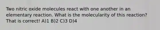 Two nitric oxide molecules react with one another in an elementary reaction. What is the molecularity of this reaction? That is correct! A)1 B)2 C)3 D)4