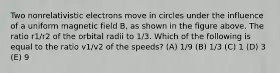 Two nonrelativistic electrons move in circles under the influence of a uniform magnetic field B, as shown in the figure above. The ratio r1/r2 of the orbital radii to 1/3. Which of the following is equal to the ratio v1/v2 of the speeds? (A) 1/9 (B) 1/3 (C) 1 (D) 3 (E) 9