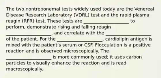 The two nontreponemal tests widely used today are the Venereal Disease Research Laboratory (VDRL) test and the rapid plasma reagin (RPR) test. These tests are ____________________ to perform, demonstrate rising and falling reagin ____________________, and correlate with the ____________________ of the patient. For the ____________________, cardiolipin antigen is mixed with the patient's serum or CSF. Flocculation is a positive reaction and is observed microscopically. The ____________________ is more commonly used; it uses carbon particles to visually enhance the reaction and is read macroscopically.