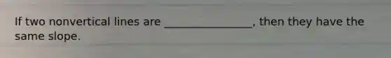 If two nonvertical lines are ________________, then they have the same slope.