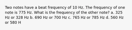 Two notes have a beat frequency of 10 Hz. The frequency of one note is 775 Hz. What is the frequency of the other note? a. 325 Hz or 328 Hz b. 690 Hz or 700 Hz c. 765 Hz or 785 Hz d. 560 Hz or 580 H