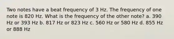 Two notes have a beat frequency of 3 Hz. The frequency of one note is 820 Hz. What is the frequency of the other note? a. 390 Hz or 393 Hz b. 817 Hz or 823 Hz c. 560 Hz or 580 Hz d. 855 Hz or 888 Hz