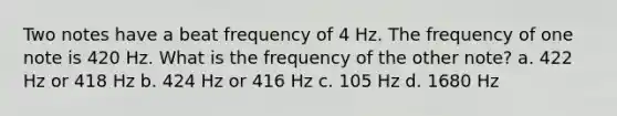 Two notes have a beat frequency of 4 Hz. The frequency of one note is 420 Hz. What is the frequency of the other note? a. 422 Hz or 418 Hz b. 424 Hz or 416 Hz c. 105 Hz d. 1680 Hz