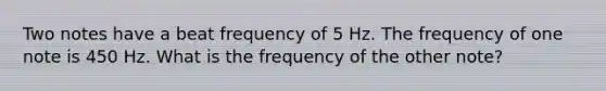 Two notes have a beat frequency of 5 Hz. The frequency of one note is 450 Hz. What is the frequency of the other note?