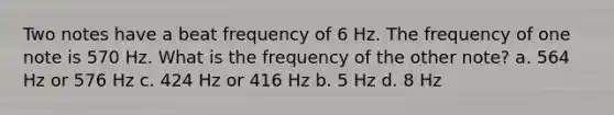 Two notes have a beat frequency of 6 Hz. The frequency of one note is 570 Hz. What is the frequency of the other note? a. 564 Hz or 576 Hz c. 424 Hz or 416 Hz b. 5 Hz d. 8 Hz