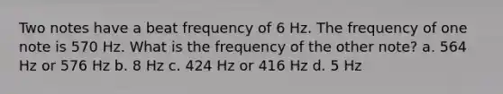 Two notes have a beat frequency of 6 Hz. The frequency of one note is 570 Hz. What is the frequency of the other note? a. 564 Hz or 576 Hz b. 8 Hz c. 424 Hz or 416 Hz d. 5 Hz