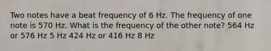 Two notes have a beat frequency of 6 Hz. The frequency of one note is 570 Hz. What is the frequency of the other note? 564 Hz or 576 Hz 5 Hz 424 Hz or 416 Hz 8 Hz