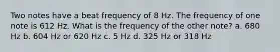 Two notes have a beat frequency of 8 Hz. The frequency of one note is 612 Hz. What is the frequency of the other note? a. 680 Hz b. 604 Hz or 620 Hz c. 5 Hz d. 325 Hz or 318 Hz