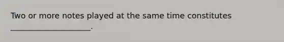 Two or more notes played at the same time constitutes ____________________.