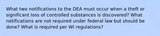 What two notifications to the DEA must occur when a theft or significant loss of controlled substances is discovered? What notifications are not required under federal law but should be done? What is required per WI regulations?